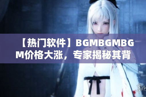 【熱門軟件】BGMBGMBGM價(jià)格大漲，專家揭秘其背后原因！
