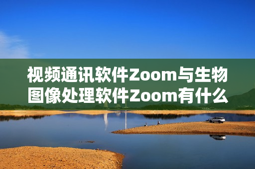 視頻通訊軟件Zoom與生物圖像處理軟件Zoom有什么不同？