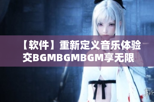【軟件】重新定義音樂體驗 交BGMBGMBGM享無限暢聽之旅