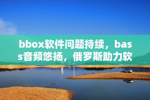 bbox軟件問題持續(xù)，bass音頻悠揚，俄羅斯助力軟件防護效果