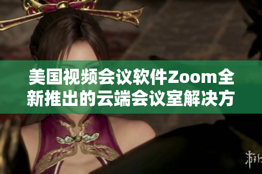 美國視頻會議軟件Zoom全新推出的云端會議室解決方案