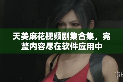 天美麻花視頻劇集合集，完整內(nèi)容盡在軟件應(yīng)用中