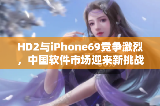 HD2與iPhone69競(jìng)爭(zhēng)激烈，中國(guó)軟件市場(chǎng)迎來(lái)新挑戰(zhàn)