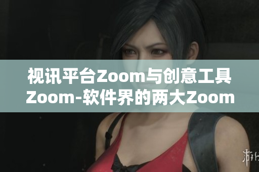 視訊平臺Zoom與創(chuàng)意工具Zoom-軟件界的兩大Zoom稱霸者