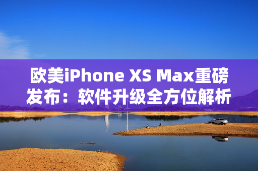 歐美iPhone XS Max重磅發(fā)布：軟件升級全方位解析