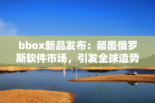 bbox新品發(fā)布：顛覆俄羅斯軟件市場(chǎng)，引發(fā)全球造勢(shì)