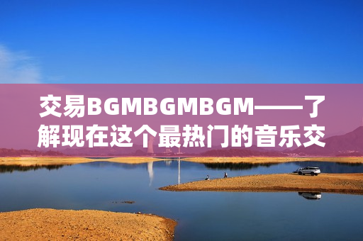 交易BGMBGMBGM——了解現(xiàn)在這個最熱門的音樂交易價格
