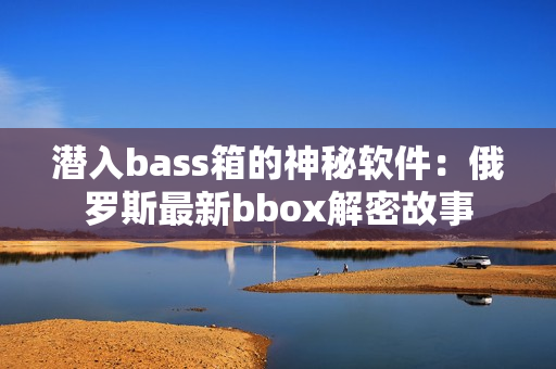 潛入bass箱的神秘軟件：俄羅斯最新bbox解密故事