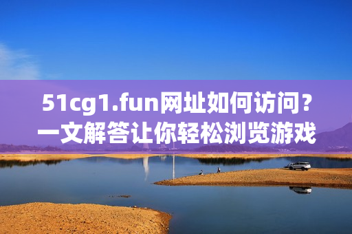 51cg1.fun網(wǎng)址如何訪問(wèn)？一文解答讓你輕松瀏覽游戲素材