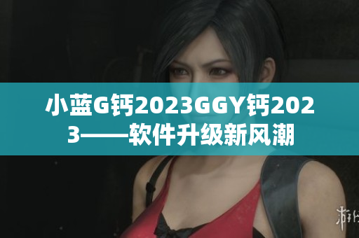 小藍(lán)G鈣2023GGY鈣2023——軟件升級(jí)新風(fēng)潮