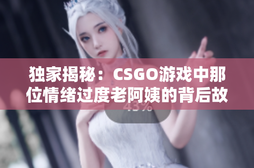 獨(dú)家揭秘：CSGO游戲中那位情緒過度老阿姨的背后故事