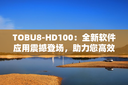 TOBU8-HD100：全新軟件應(yīng)用震撼登場，助力您高效工作和娛樂