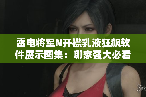 雷電將軍N開襟乳液狂飆軟件展示圖集：哪家強(qiáng)大必看！