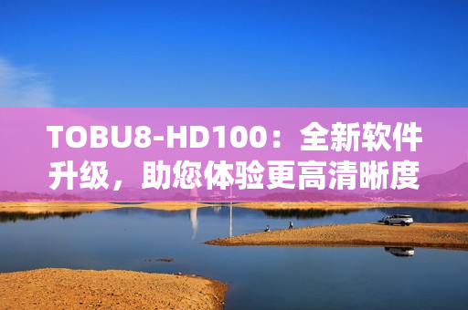 TOBU8-HD100：全新軟件升級(jí)，助您體驗(yàn)更高清晰度