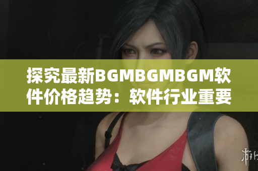 探究最新BGMBGMBGM軟件價格趨勢：軟件行業(yè)重要性日漸凸顯