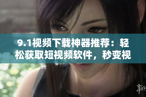 9.1視頻下載神器推薦：輕松獲取短視頻軟件，秒變視頻下載高手