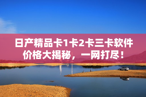 日產(chǎn)精品卡1卡2卡三卡軟件價(jià)格大揭秘，一網(wǎng)打盡！
