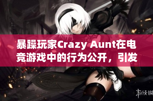 暴躁玩家Crazy Aunt在電競(jìng)游戲中的行為公開(kāi)，引發(fā)社區(qū)關(guān)注