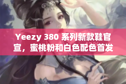 Yeezy 380 系列新款鞋官宣，蜜桃粉和白色配色首發(fā)上市