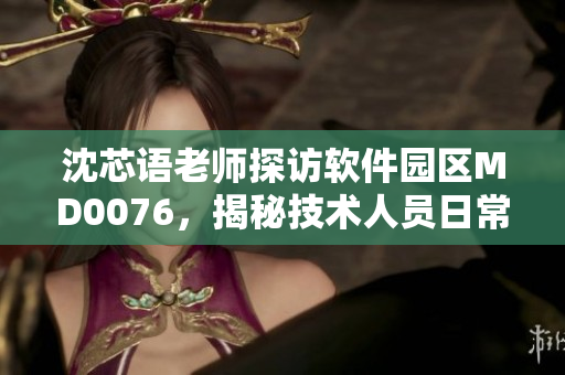 沈芯語老師探訪軟件園區(qū)MD0076，揭秘技術(shù)人員日常工作環(huán)境