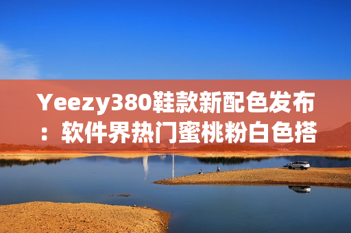 Yeezy380鞋款新配色發(fā)布：軟件界熱門蜜桃粉白色搭配震撼登場(chǎng)