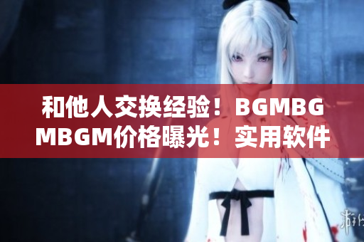 和他人交換經(jīng)驗！BGMBGMBGM價格曝光！實用軟件推薦巧妙省錢