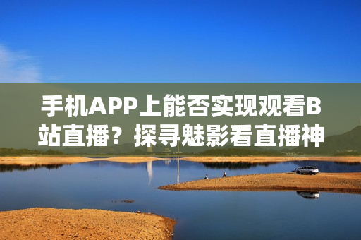 手機APP上能否實現(xiàn)觀看B站直播？探尋魅影看直播神器
