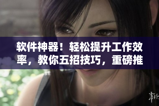 軟件神器！輕松提升工作效率，教你五招技巧，重磅推薦！