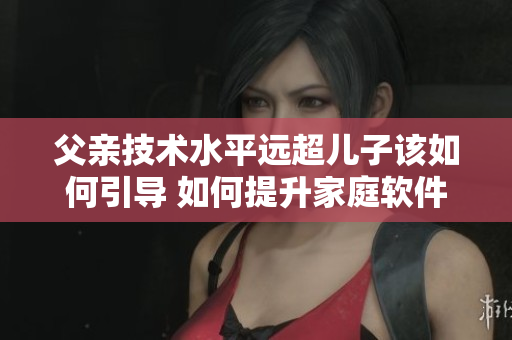 父親技術(shù)水平遠(yuǎn)超兒子該如何引導(dǎo) 如何提升家庭軟件發(fā)展的效率