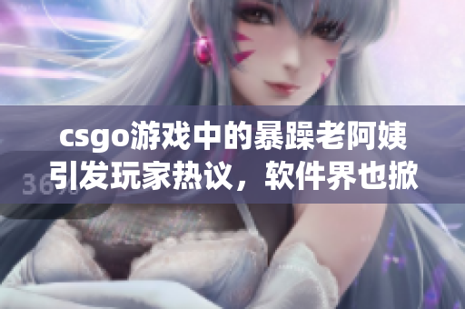 csgo游戲中的暴躁老阿姨引發(fā)玩家熱議，軟件界也掀起熱潮