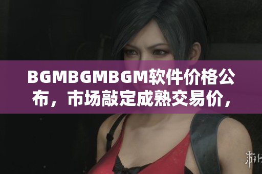 BGMBGMBGM軟件價格公布，市場敲定成熟交易價，詳細分析大解密