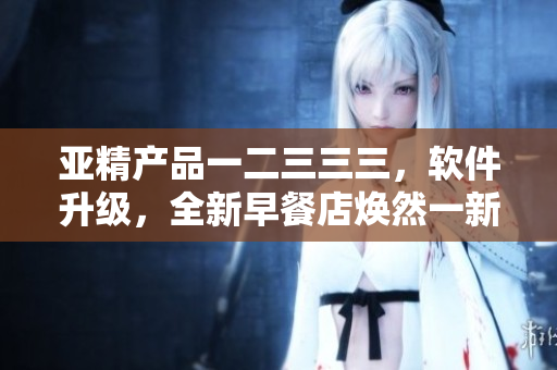 亞精產(chǎn)品一二三三三，軟件升級，全新早餐店煥然一新