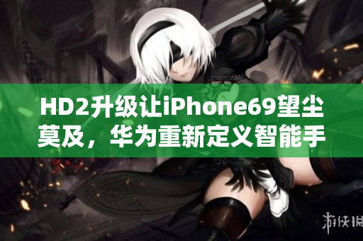HD2升級讓iPhone69望塵莫及，華為重新定義智能手機！