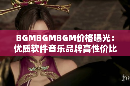 BGMBGMBGM價(jià)格曝光：優(yōu)質(zhì)軟件音樂(lè)品牌高性價(jià)比！