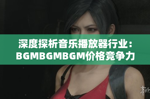 深度探析音樂播放器行業(yè)：BGMBGMBGM價(jià)格競爭力分析