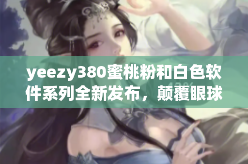 yeezy380蜜桃粉和白色軟件系列全新發(fā)布，顛覆眼球體驗(yàn)