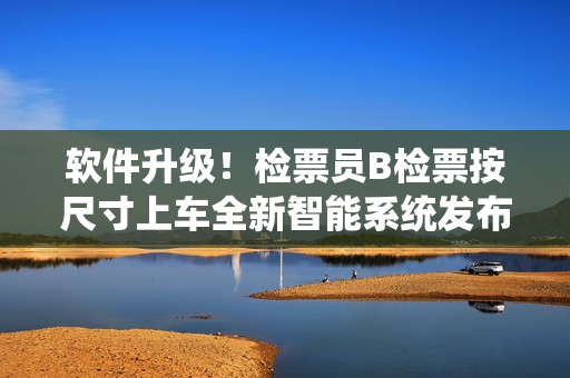 軟件升級！檢票員B檢票按尺寸上車全新智能系統(tǒng)發(fā)布