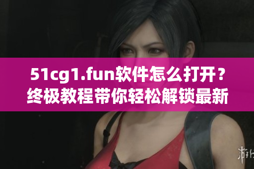 51cg1.fun軟件怎么打開？終極教程帶你輕松解鎖最新姿勢