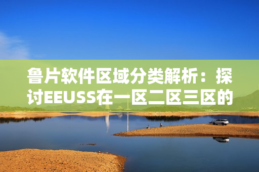 魯片軟件區(qū)域分類解析：探討EEUSS在一區(qū)二區(qū)三區(qū)的應用成效