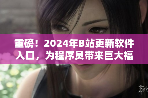 重磅！2024年B站更新軟件入口，為程序員帶來(lái)巨大福音！