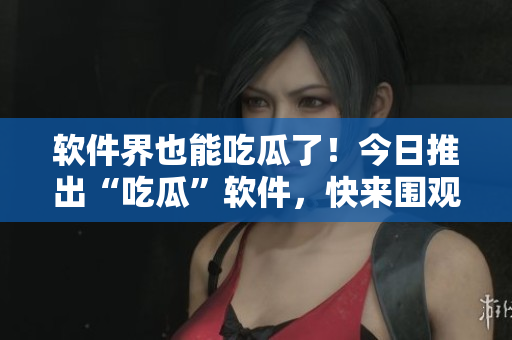 軟件界也能吃瓜了！今日推出“吃瓜”軟件，快來圍觀！