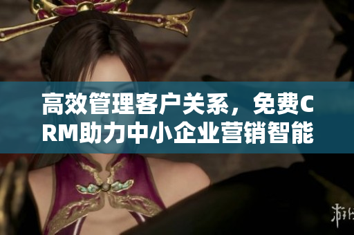 高效管理客戶關系，免費CRM助力中小企業(yè)營銷智能化