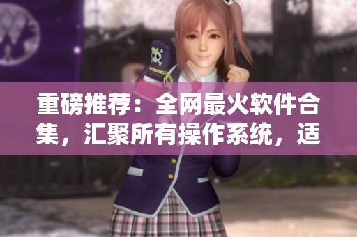重磅推薦：全網最火軟件合集，匯聚所有操作系統(tǒng)，適用于各種場景！