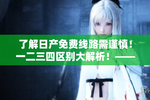 了解日產(chǎn)免費線路需謹慎！一二三四區(qū)別大解析！——軟件相關