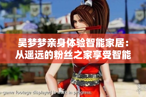 吳夢夢親身體驗智能家居：從遙遠的粉絲之家享受智能浴室的暢快體驗