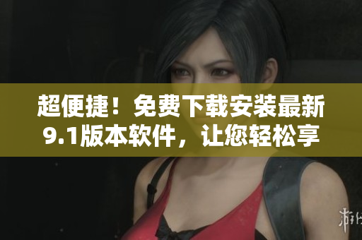 超便捷！免費(fèi)下載安裝最新9.1版本軟件，讓您輕松享受數(shù)碼生活