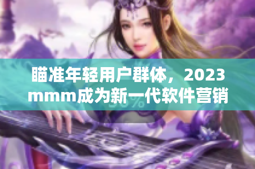 瞄準年輕用戶群體，2023mmm成為新一代軟件營銷利器