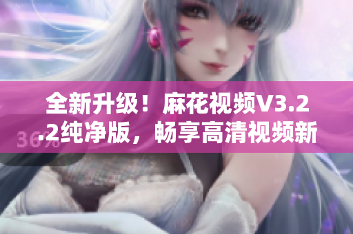 全新升級！麻花視頻V3.2.2純凈版，暢享高清視頻新時代！