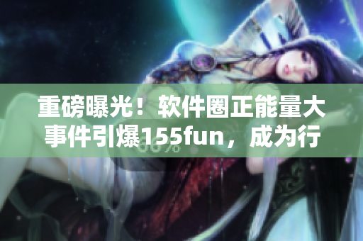 重磅曝光！軟件圈正能量大事件引爆155fun，成為行業(yè)話(huà)題焦點(diǎn)