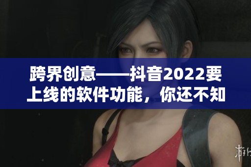 跨界創(chuàng)意——抖音2022要上線的軟件功能，你還不知道嗎